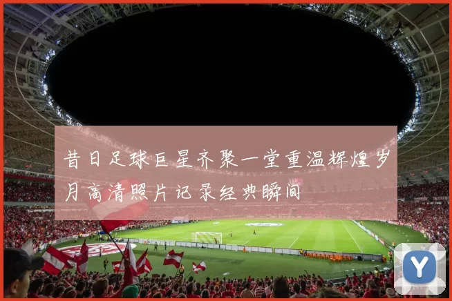 昔日足球巨星齐聚一堂重温辉煌岁月高清照片记录经典瞬间