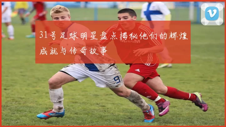 31号足球明星盘点揭秘他们的辉煌成就与传奇故事