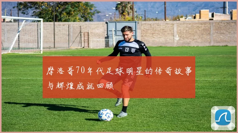 摩洛哥70年代足球明星的传奇故事与辉煌成就回顾