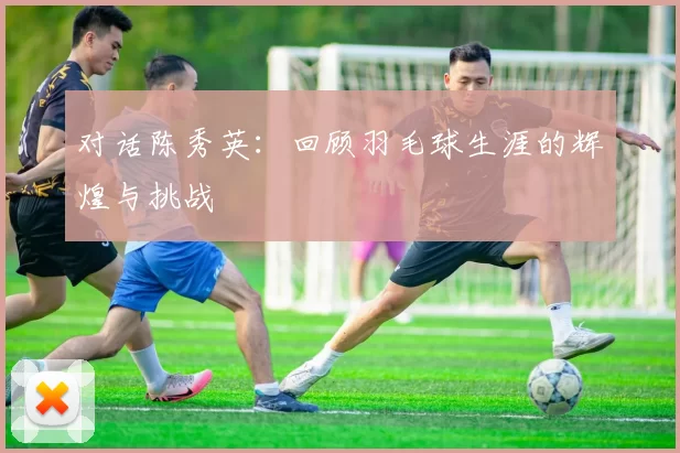 对话陈秀英：回顾羽毛球生涯的辉煌与挑战