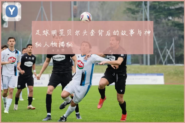 足球明星贝尔头套背后的故事与神秘人物揭秘