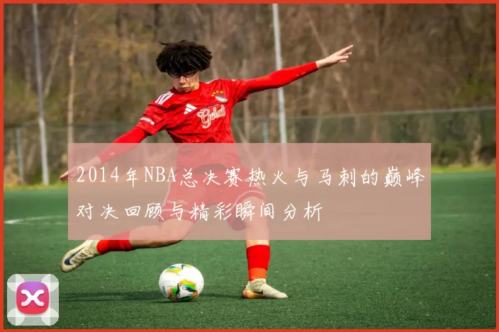 2014年NBA总决赛热火与马刺的巅峰对决回顾与精彩瞬间分析