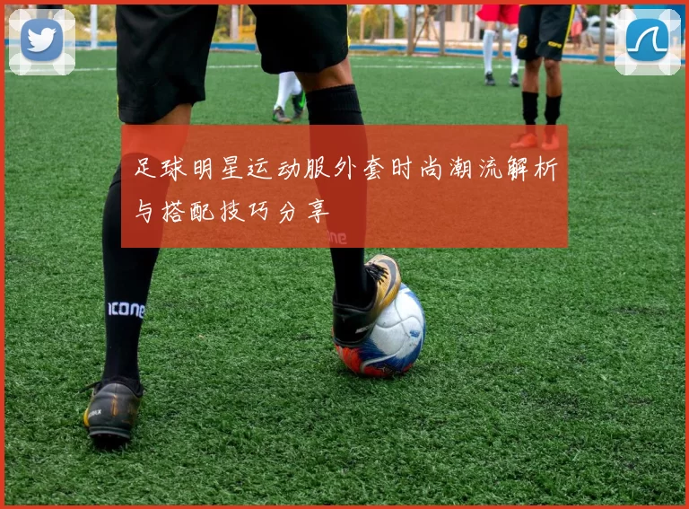 足球明星运动服外套时尚潮流解析与搭配技巧分享