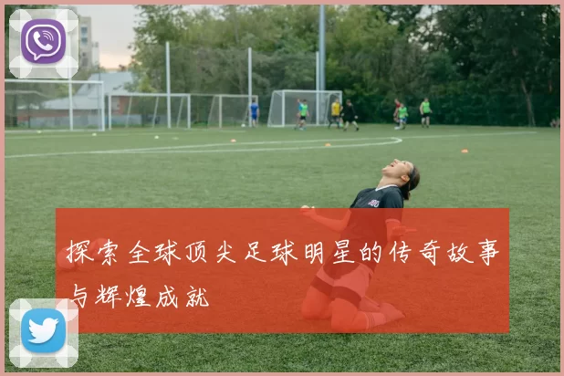探索全球顶尖足球明星的传奇故事与辉煌成就