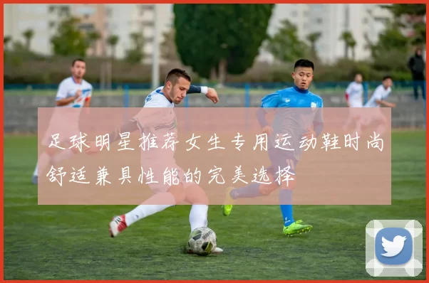 足球明星推荐女生专用运动鞋时尚舒适兼具性能的完美选择
