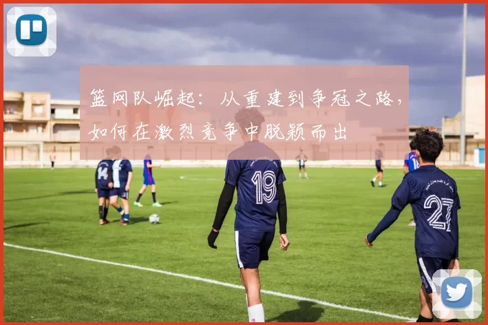篮网队崛起：从重建到争冠之路，如何在激烈竞争中脱颖而出