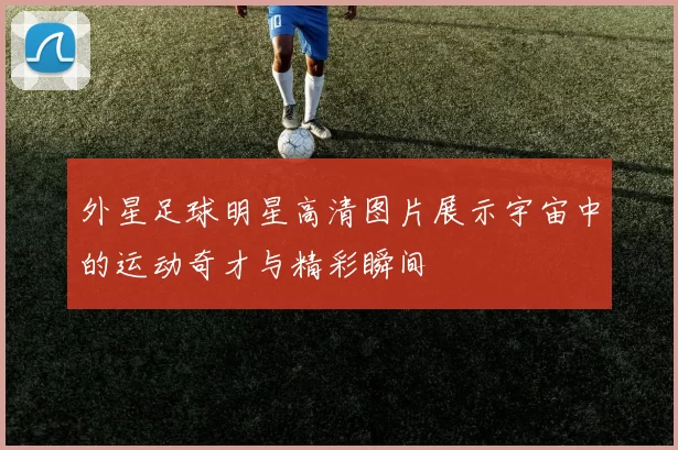 外星足球明星高清图片展示宇宙中的运动奇才与精彩瞬间