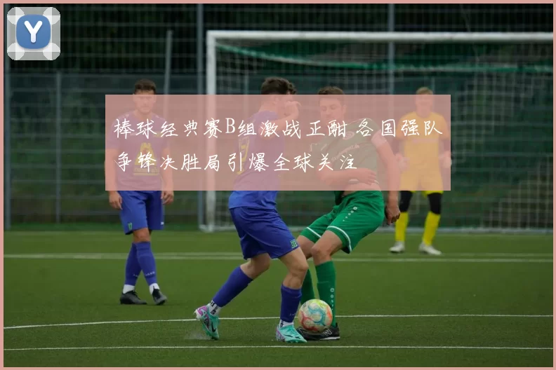 棒球经典赛B组激战正酣 各国强队争锋决胜局引爆全球关注