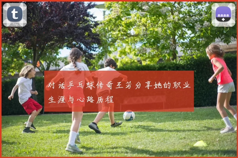 对话乒乓球传奇王芳分享她的职业生涯与心路历程