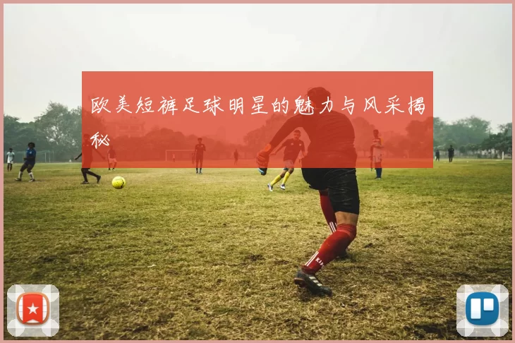 欧美短裤足球明星的魅力与风采揭秘
