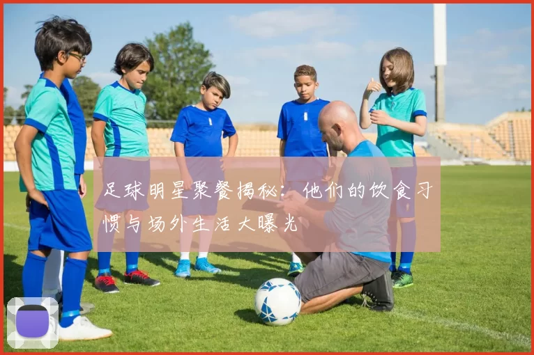 足球明星聚餐揭秘：他们的饮食习惯与场外生活大曝光