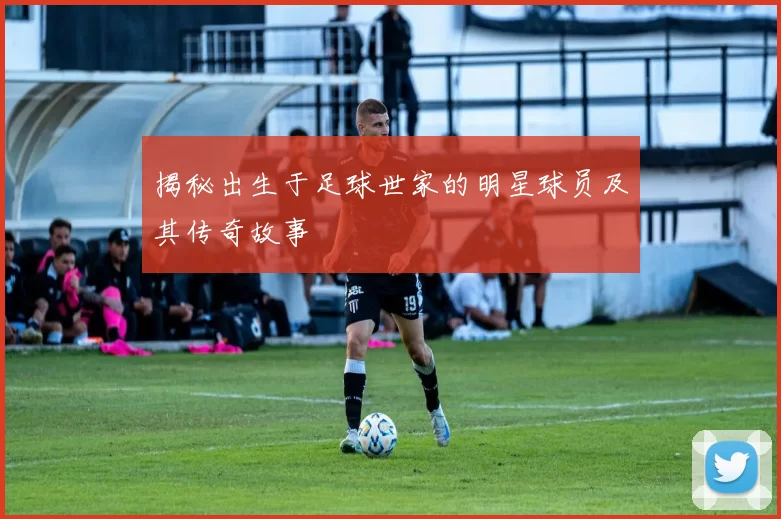 揭秘出生于足球世家的明星球员及其传奇故事