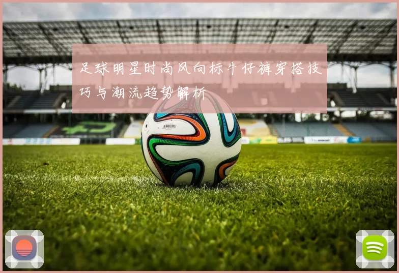 足球明星时尚风向标牛仔裤穿搭技巧与潮流趋势解析