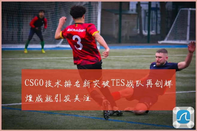 CSGO技术排名新突破TES战队再创辉煌成就引发关注