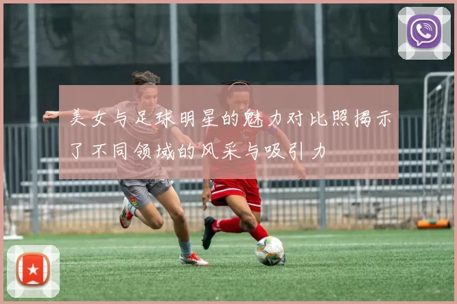 美女与足球明星的魅力对比照揭示了不同领域的风采与吸引力
