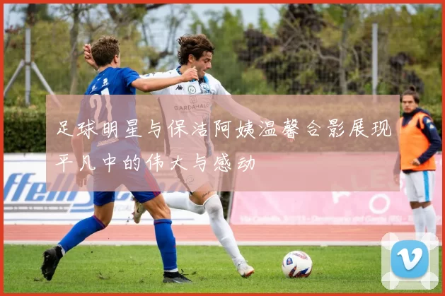 足球明星与保洁阿姨温馨合影展现平凡中的伟大与感动