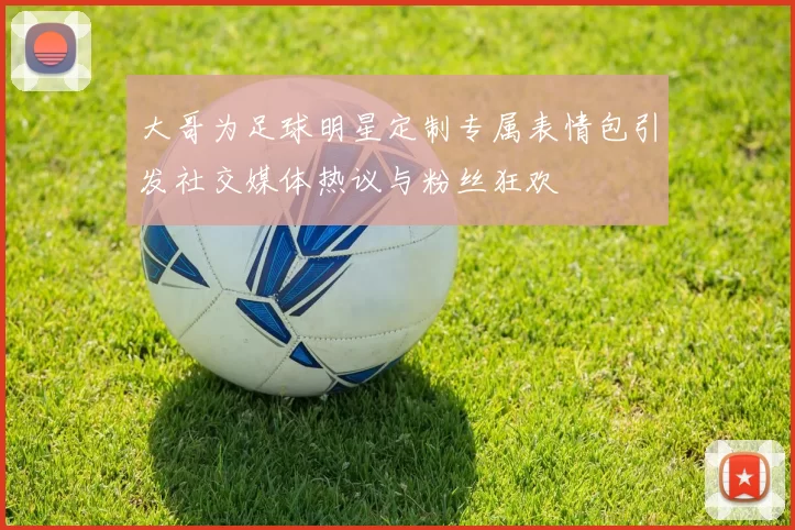 大哥为足球明星定制专属表情包引发社交媒体热议与粉丝狂欢