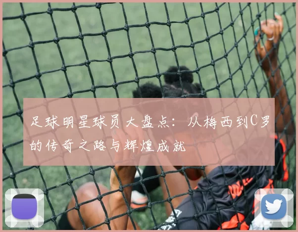 足球明星球员大盘点：从梅西到C罗的传奇之路与辉煌成就