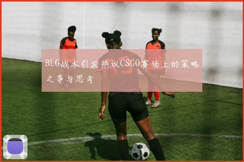BLG战术引发热议CSGO赛场上的策略之争与思考