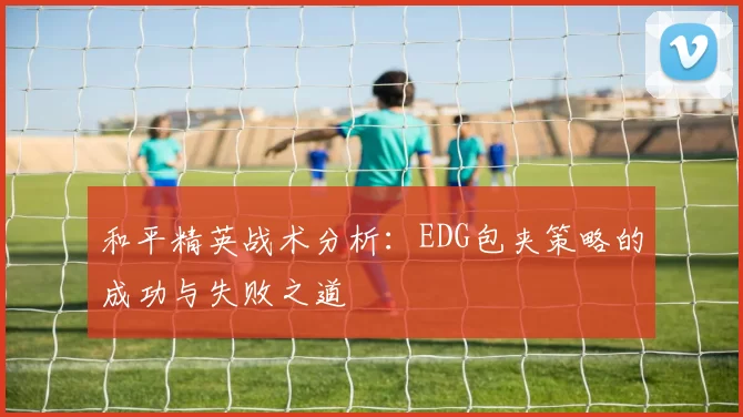 和平精英战术分析：EDG包夹策略的成功与失败之道