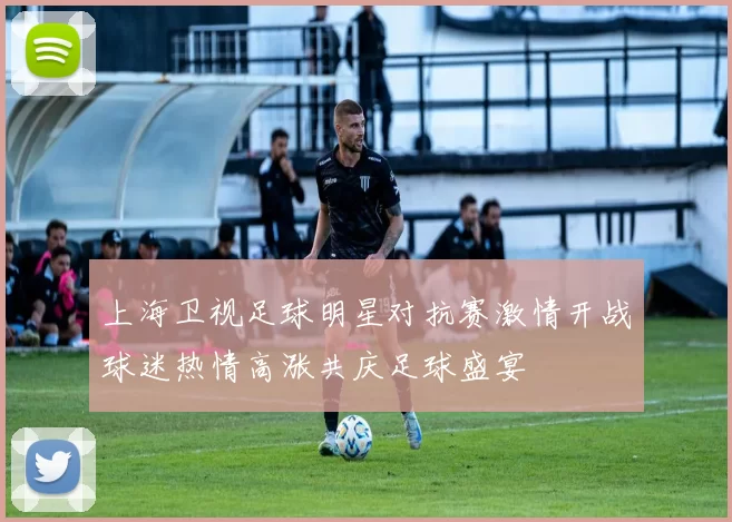 上海卫视足球明星对抗赛激情开战球迷热情高涨共庆足球盛宴