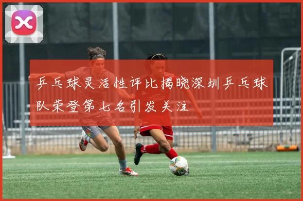 乒乓球灵活性评比揭晓深圳乒乓球队荣登第七名引发关注