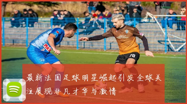 最新法国足球明星崛起引发全球关注展现非凡才华与激情