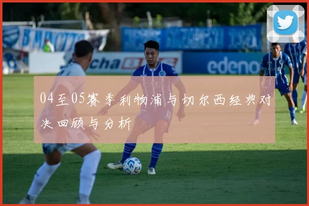 04至05赛季利物浦与切尔西经典对决回顾与分析
