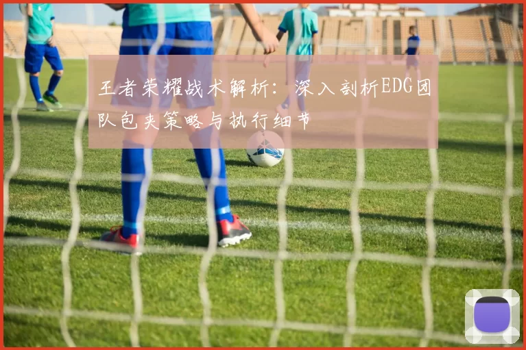 王者荣耀战术解析：深入剖析EDG团队包夹策略与执行细节