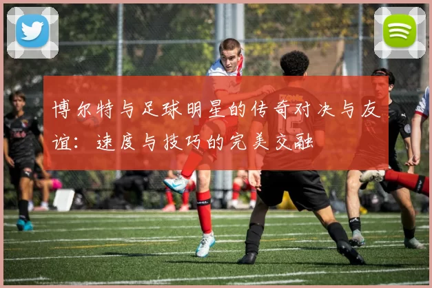 博尔特与足球明星的传奇对决与友谊：速度与技巧的完美交融