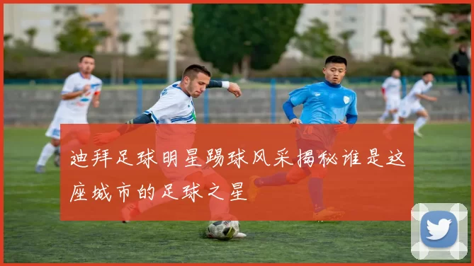 迪拜足球明星踢球风采揭秘谁是这座城市的足球之星