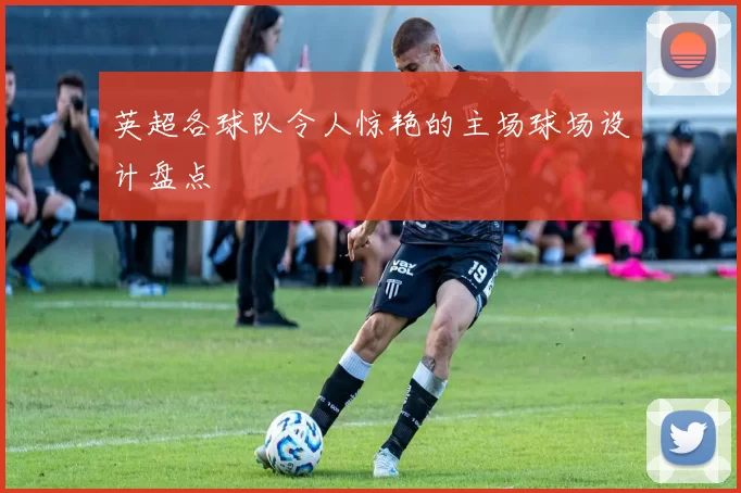 英超各球队令人惊艳的主场球场设计盘点