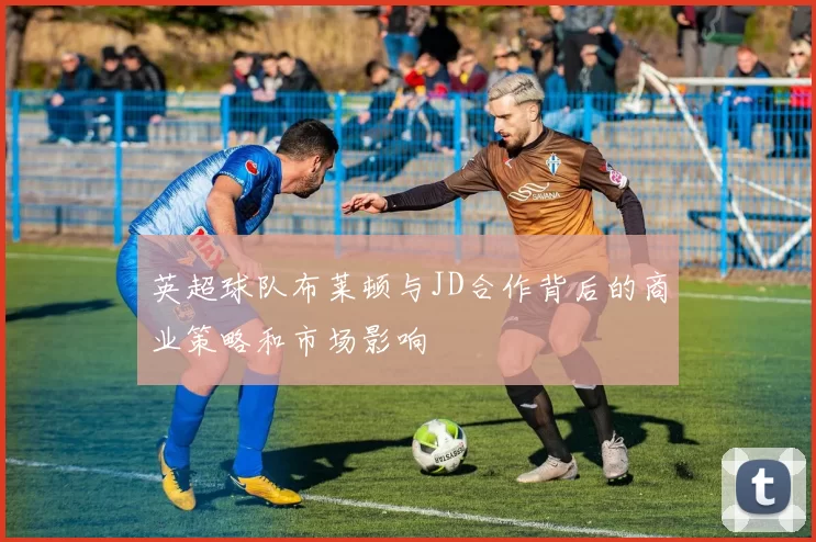 英超球队布莱顿与JD合作背后的商业策略和市场影响