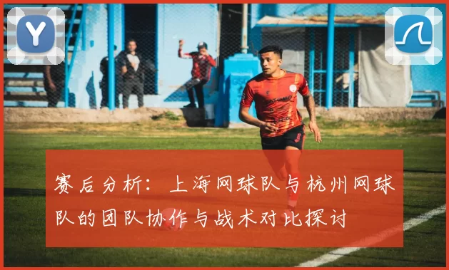 赛后分析：上海网球队与杭州网球队的团队协作与战术对比探讨
