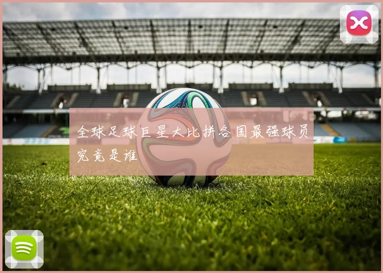 全球足球巨星大比拼各国最强球员究竟是谁