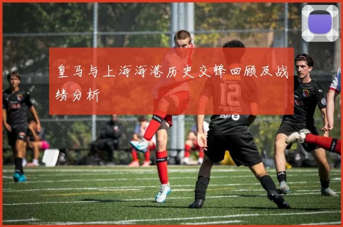 皇马与上海海港历史交锋回顾及战绩分析
