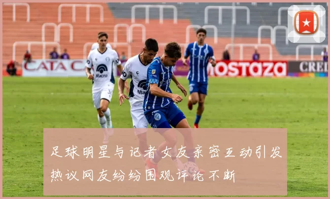 足球明星与记者女友亲密互动引发热议网友纷纷围观评论不断