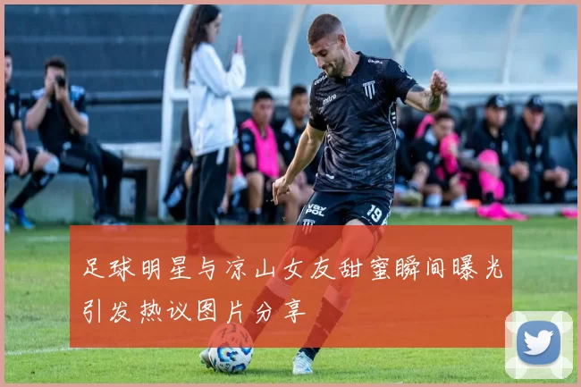 足球明星与凉山女友甜蜜瞬间曝光引发热议图片分享