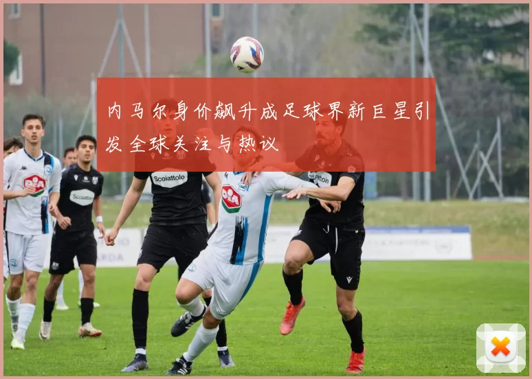 内马尔身价飙升成足球界新巨星引发全球关注与热议