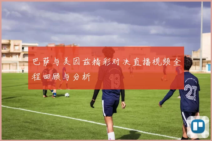 巴萨与美因兹精彩对决直播视频全程回顾与分析