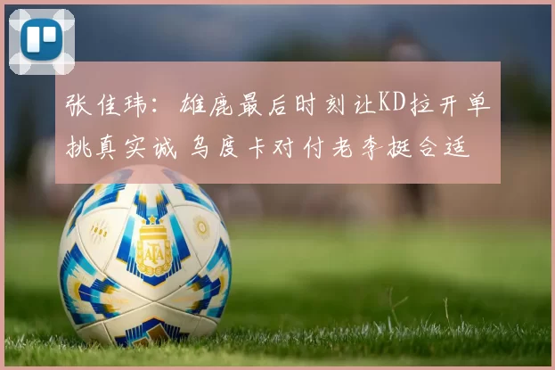 张佳玮：雄鹿最后时刻让KD拉开单挑真实诚 乌度卡对付老李挺合适