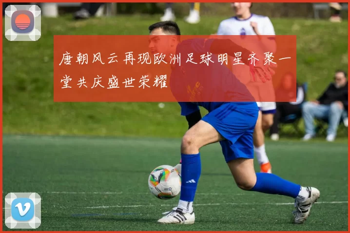 唐朝风云再现欧洲足球明星齐聚一堂共庆盛世荣耀
