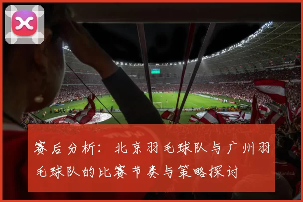 赛后分析：北京羽毛球队与广州羽毛球队的比赛节奏与策略探讨