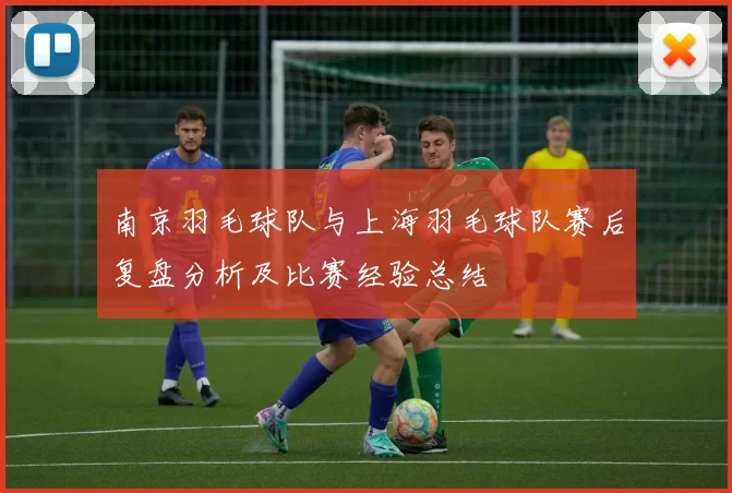 南京羽毛球队与上海羽毛球队赛后复盘分析及比赛经验总结