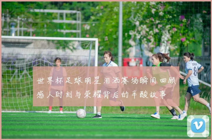 世界杯足球明星泪洒赛场瞬间回顾感人时刻与荣耀背后的辛酸故事