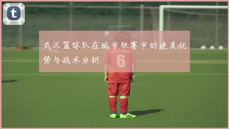 武汉篮球队在城市联赛中的速度优势与战术分析