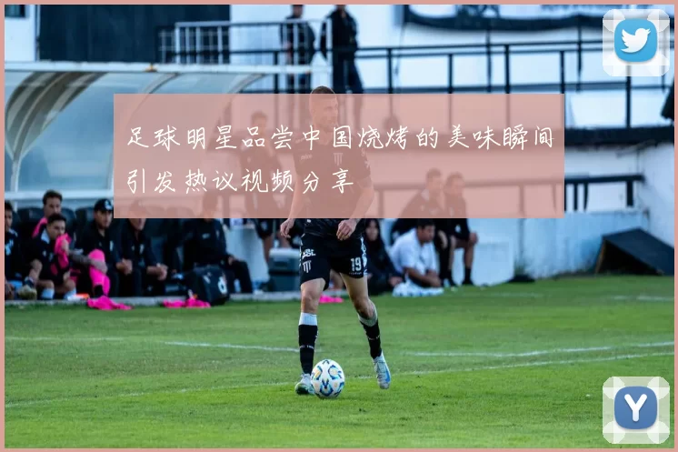 足球明星品尝中国烧烤的美味瞬间引发热议视频分享