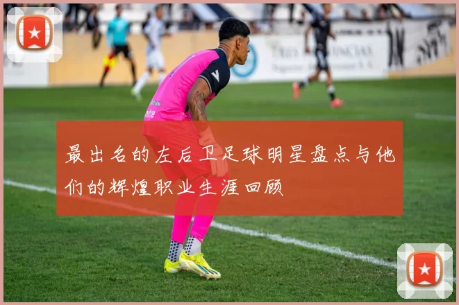 最出名的左后卫足球明星盘点与他们的辉煌职业生涯回顾