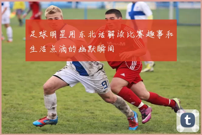 足球明星用东北话解读比赛趣事和生活点滴的幽默瞬间
