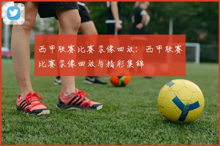 西甲联赛比赛录像回放：西甲联赛比赛录像回放与精彩集锦